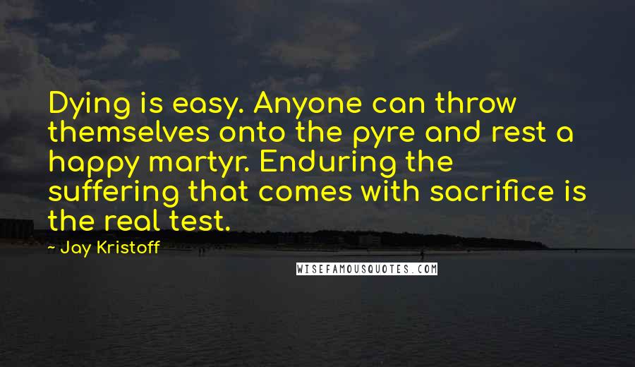 Jay Kristoff Quotes: Dying is easy. Anyone can throw themselves onto the pyre and rest a happy martyr. Enduring the suffering that comes with sacrifice is the real test.