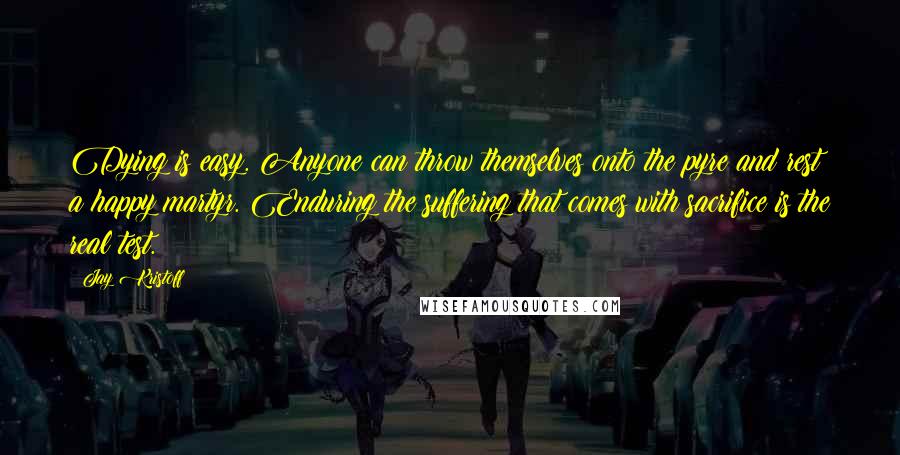 Jay Kristoff Quotes: Dying is easy. Anyone can throw themselves onto the pyre and rest a happy martyr. Enduring the suffering that comes with sacrifice is the real test.