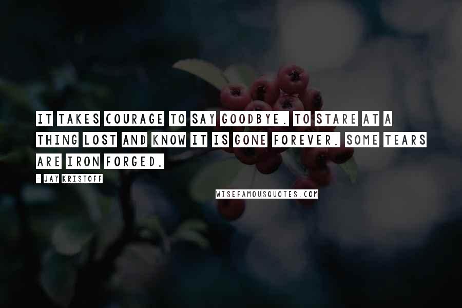 Jay Kristoff Quotes: It takes courage to say goodbye. To stare at a thing lost and know it is gone forever. Some tears are iron forged.