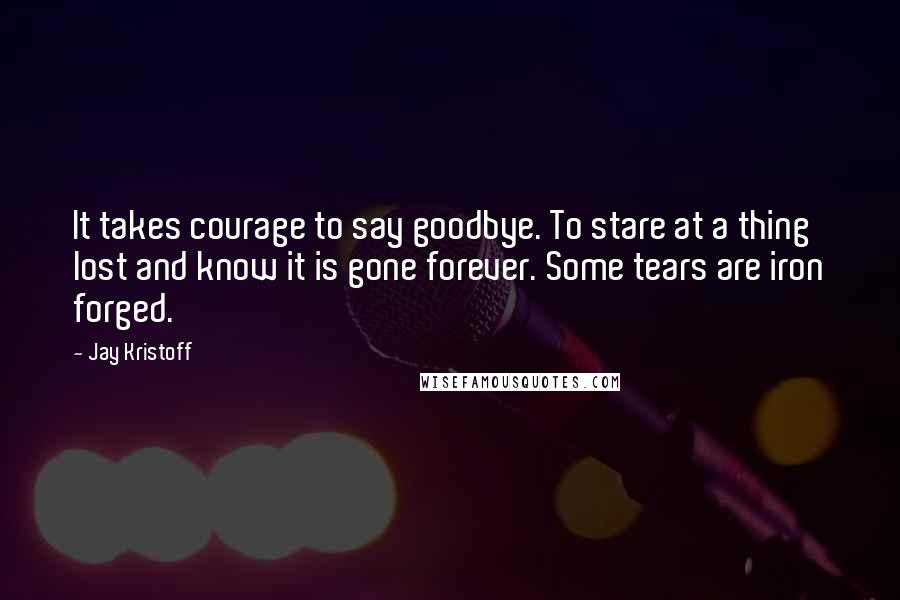 Jay Kristoff Quotes: It takes courage to say goodbye. To stare at a thing lost and know it is gone forever. Some tears are iron forged.