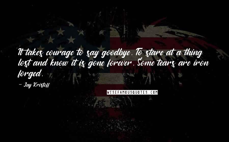 Jay Kristoff Quotes: It takes courage to say goodbye. To stare at a thing lost and know it is gone forever. Some tears are iron forged.