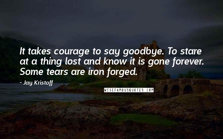 Jay Kristoff Quotes: It takes courage to say goodbye. To stare at a thing lost and know it is gone forever. Some tears are iron forged.