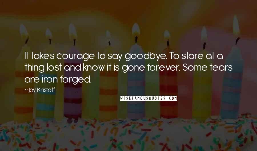 Jay Kristoff Quotes: It takes courage to say goodbye. To stare at a thing lost and know it is gone forever. Some tears are iron forged.