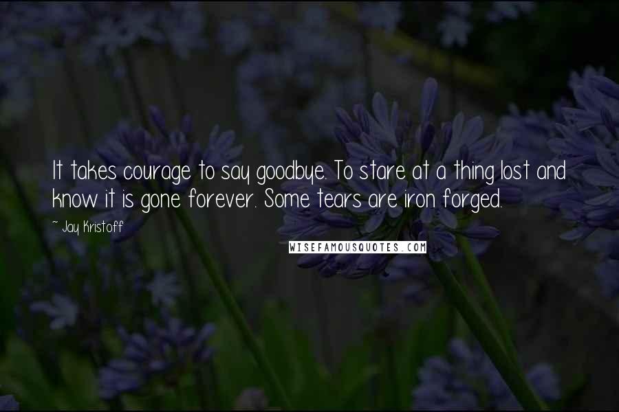 Jay Kristoff Quotes: It takes courage to say goodbye. To stare at a thing lost and know it is gone forever. Some tears are iron forged.