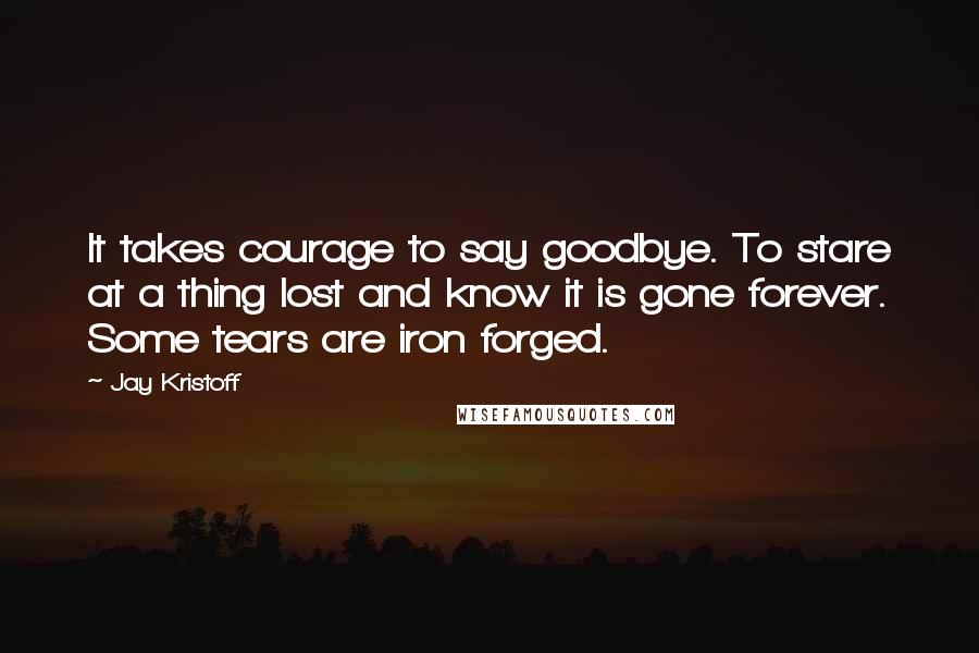 Jay Kristoff Quotes: It takes courage to say goodbye. To stare at a thing lost and know it is gone forever. Some tears are iron forged.