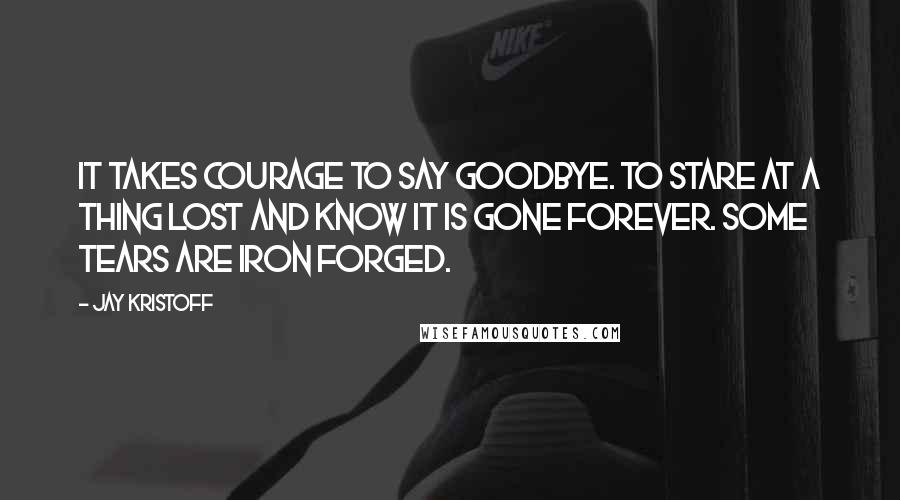 Jay Kristoff Quotes: It takes courage to say goodbye. To stare at a thing lost and know it is gone forever. Some tears are iron forged.