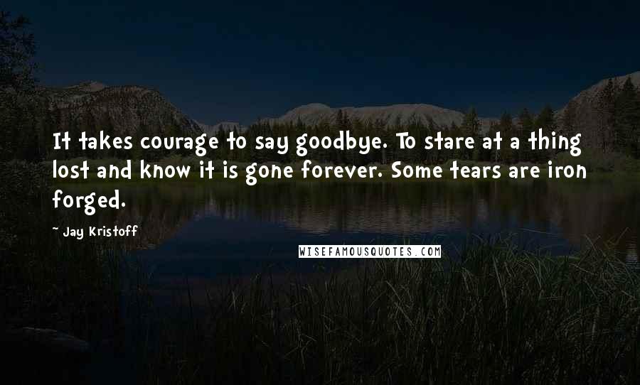 Jay Kristoff Quotes: It takes courage to say goodbye. To stare at a thing lost and know it is gone forever. Some tears are iron forged.