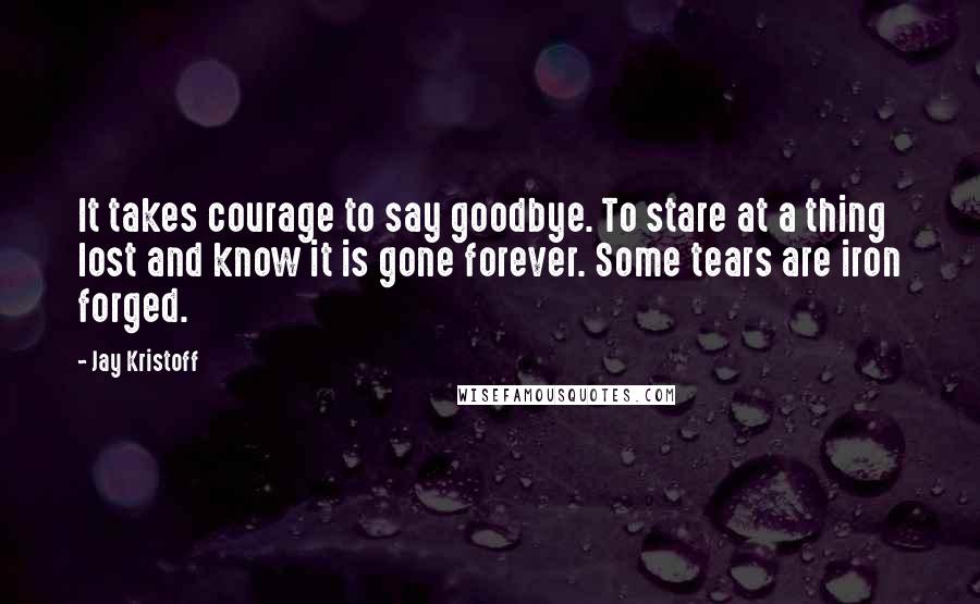 Jay Kristoff Quotes: It takes courage to say goodbye. To stare at a thing lost and know it is gone forever. Some tears are iron forged.