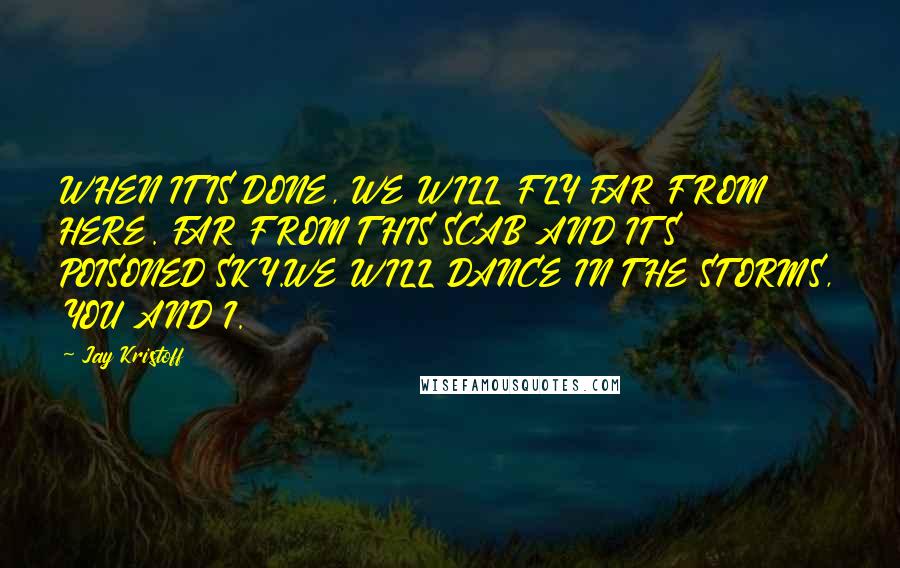Jay Kristoff Quotes: WHEN IT IS DONE, WE WILL FLY FAR FROM HERE. FAR FROM THIS SCAB AND ITS POISONED SKY.WE WILL DANCE IN THE STORMS, YOU AND I.