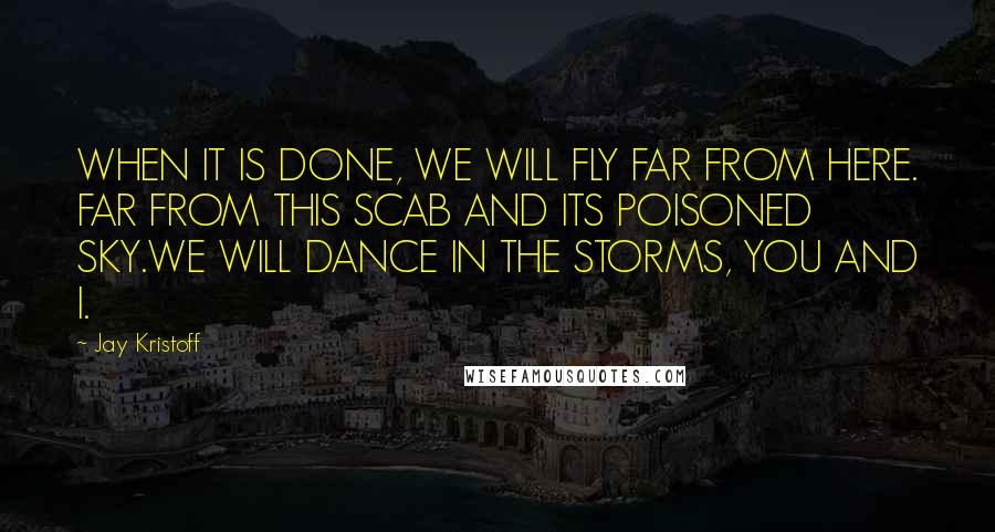 Jay Kristoff Quotes: WHEN IT IS DONE, WE WILL FLY FAR FROM HERE. FAR FROM THIS SCAB AND ITS POISONED SKY.WE WILL DANCE IN THE STORMS, YOU AND I.