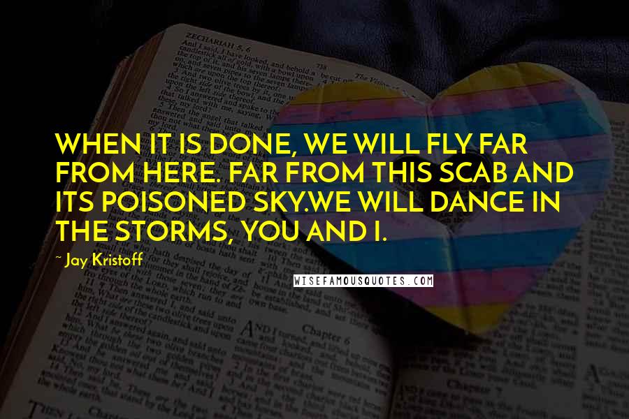 Jay Kristoff Quotes: WHEN IT IS DONE, WE WILL FLY FAR FROM HERE. FAR FROM THIS SCAB AND ITS POISONED SKY.WE WILL DANCE IN THE STORMS, YOU AND I.