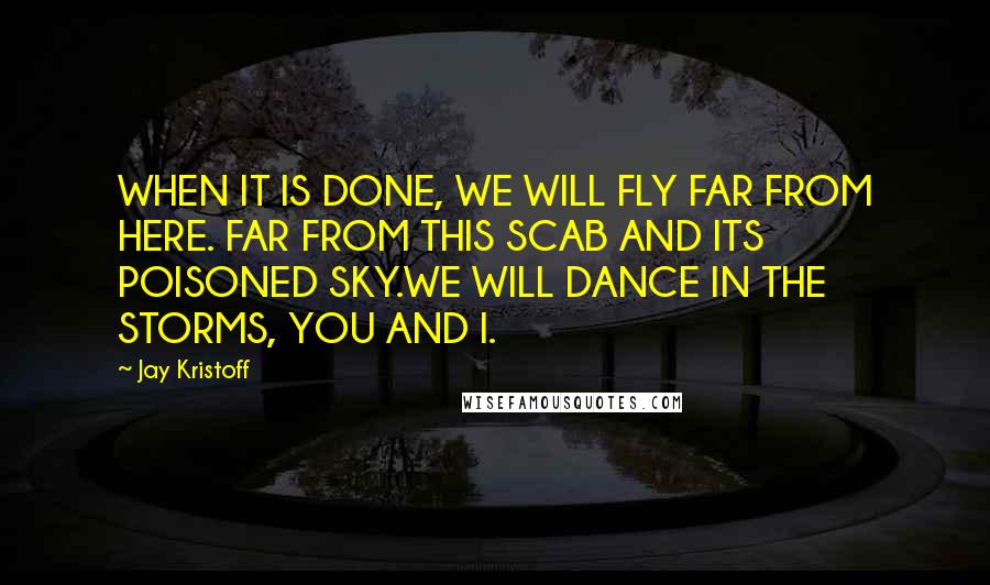 Jay Kristoff Quotes: WHEN IT IS DONE, WE WILL FLY FAR FROM HERE. FAR FROM THIS SCAB AND ITS POISONED SKY.WE WILL DANCE IN THE STORMS, YOU AND I.