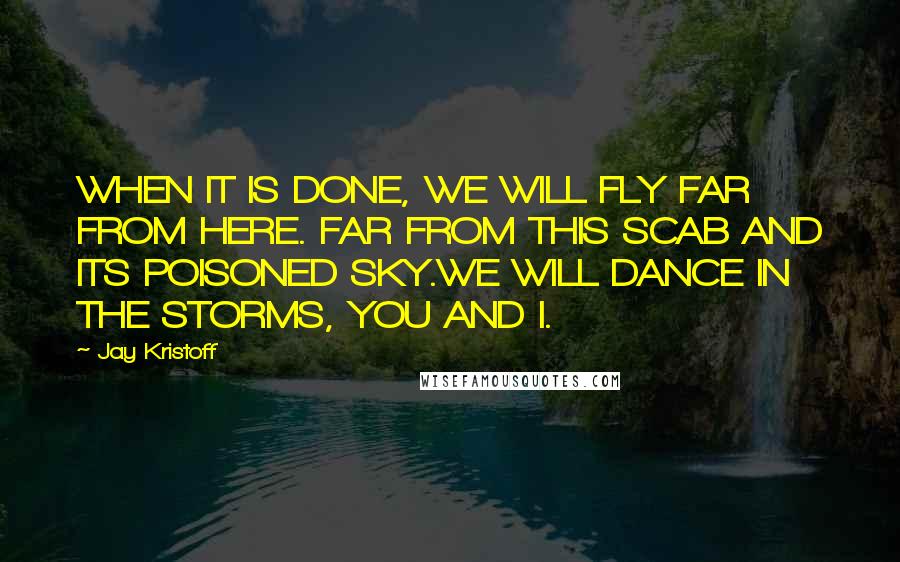 Jay Kristoff Quotes: WHEN IT IS DONE, WE WILL FLY FAR FROM HERE. FAR FROM THIS SCAB AND ITS POISONED SKY.WE WILL DANCE IN THE STORMS, YOU AND I.