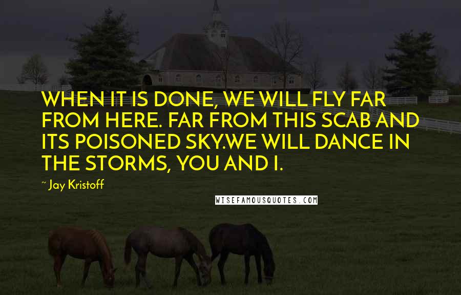 Jay Kristoff Quotes: WHEN IT IS DONE, WE WILL FLY FAR FROM HERE. FAR FROM THIS SCAB AND ITS POISONED SKY.WE WILL DANCE IN THE STORMS, YOU AND I.