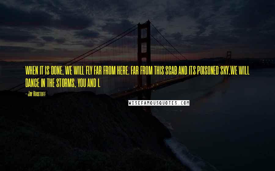 Jay Kristoff Quotes: WHEN IT IS DONE, WE WILL FLY FAR FROM HERE. FAR FROM THIS SCAB AND ITS POISONED SKY.WE WILL DANCE IN THE STORMS, YOU AND I.