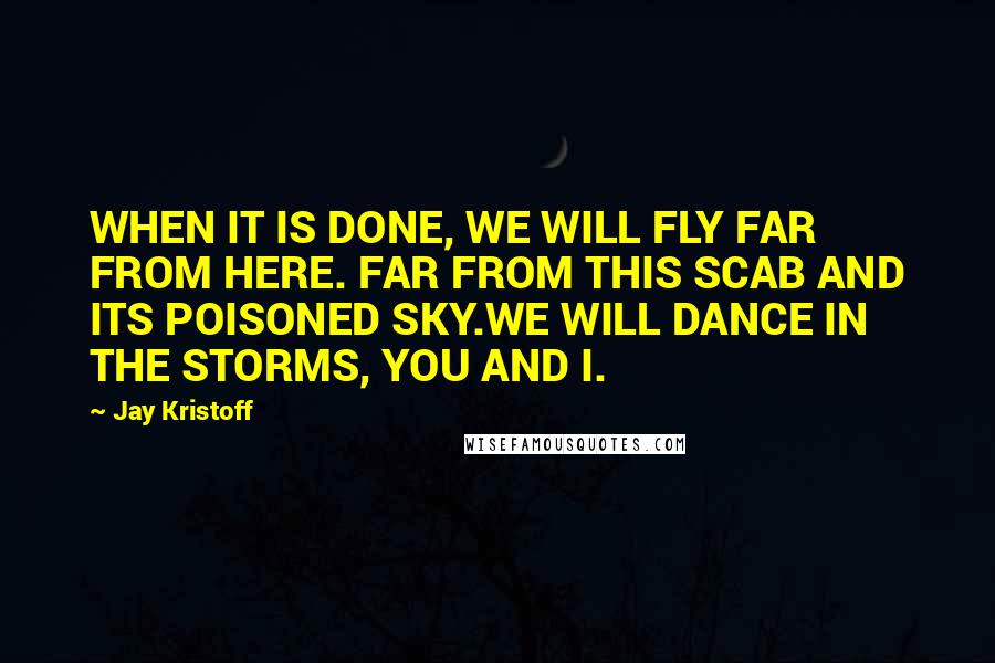 Jay Kristoff Quotes: WHEN IT IS DONE, WE WILL FLY FAR FROM HERE. FAR FROM THIS SCAB AND ITS POISONED SKY.WE WILL DANCE IN THE STORMS, YOU AND I.