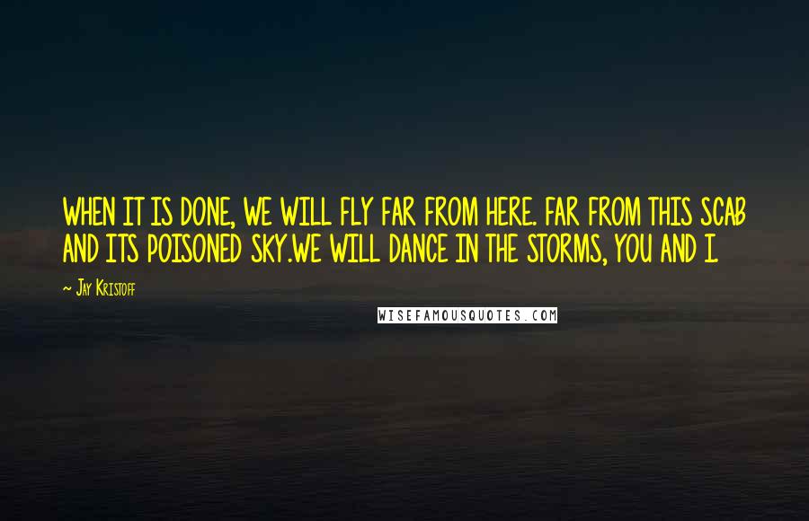 Jay Kristoff Quotes: WHEN IT IS DONE, WE WILL FLY FAR FROM HERE. FAR FROM THIS SCAB AND ITS POISONED SKY.WE WILL DANCE IN THE STORMS, YOU AND I.