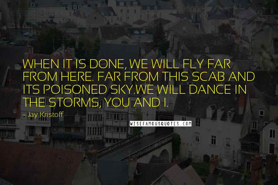 Jay Kristoff Quotes: WHEN IT IS DONE, WE WILL FLY FAR FROM HERE. FAR FROM THIS SCAB AND ITS POISONED SKY.WE WILL DANCE IN THE STORMS, YOU AND I.