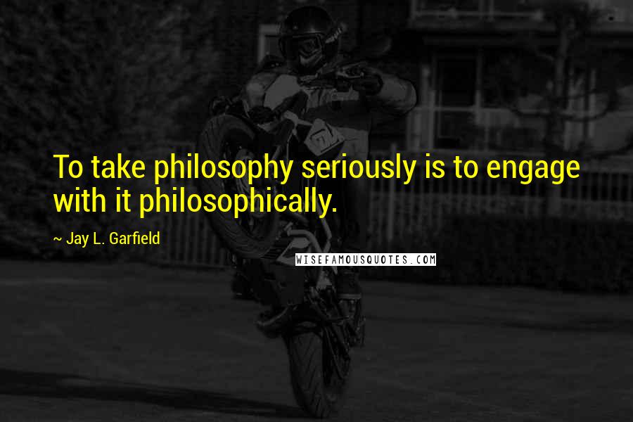 Jay L. Garfield Quotes: To take philosophy seriously is to engage with it philosophically.