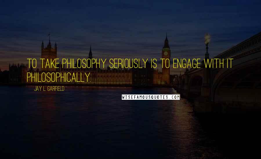 Jay L. Garfield Quotes: To take philosophy seriously is to engage with it philosophically.