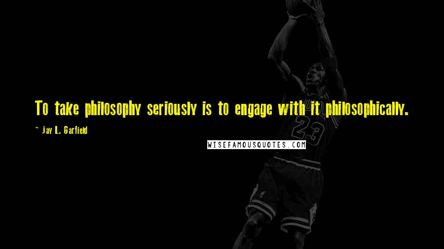 Jay L. Garfield Quotes: To take philosophy seriously is to engage with it philosophically.