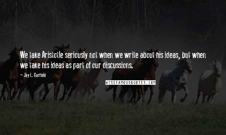 Jay L. Garfield Quotes: We take Aristotle seriously not when we write about his ideas, but when we take his ideas as part of our discussions.