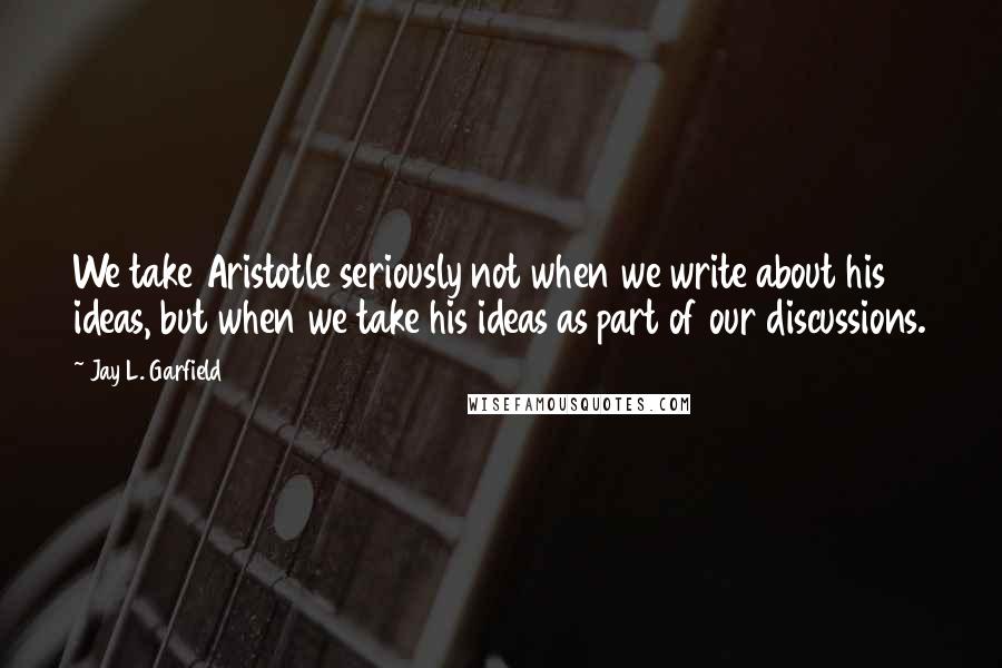 Jay L. Garfield Quotes: We take Aristotle seriously not when we write about his ideas, but when we take his ideas as part of our discussions.