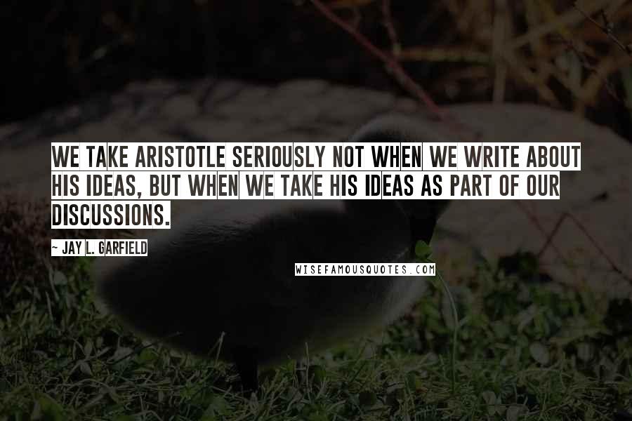 Jay L. Garfield Quotes: We take Aristotle seriously not when we write about his ideas, but when we take his ideas as part of our discussions.