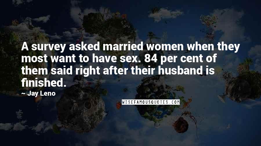 Jay Leno Quotes: A survey asked married women when they most want to have sex. 84 per cent of them said right after their husband is finished.