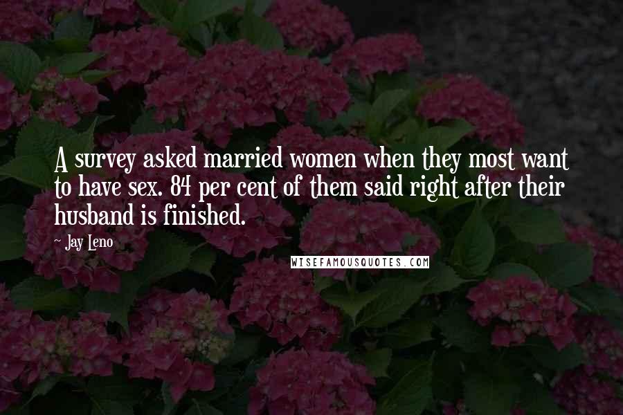 Jay Leno Quotes: A survey asked married women when they most want to have sex. 84 per cent of them said right after their husband is finished.