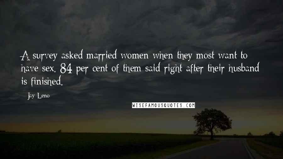 Jay Leno Quotes: A survey asked married women when they most want to have sex. 84 per cent of them said right after their husband is finished.