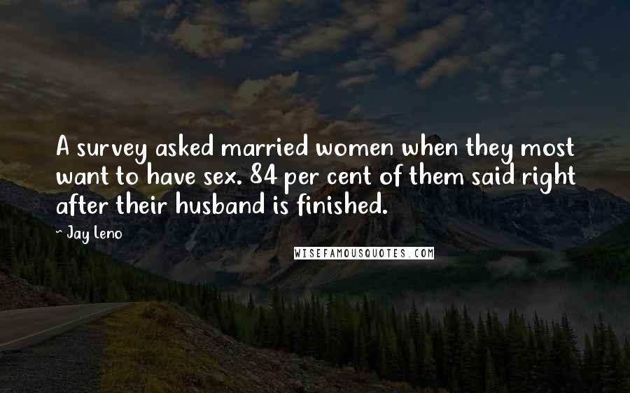 Jay Leno Quotes: A survey asked married women when they most want to have sex. 84 per cent of them said right after their husband is finished.