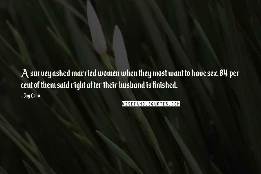 Jay Leno Quotes: A survey asked married women when they most want to have sex. 84 per cent of them said right after their husband is finished.