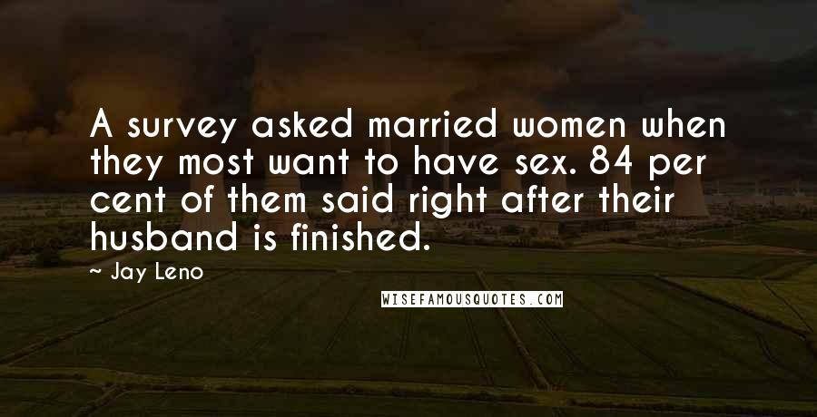 Jay Leno Quotes: A survey asked married women when they most want to have sex. 84 per cent of them said right after their husband is finished.