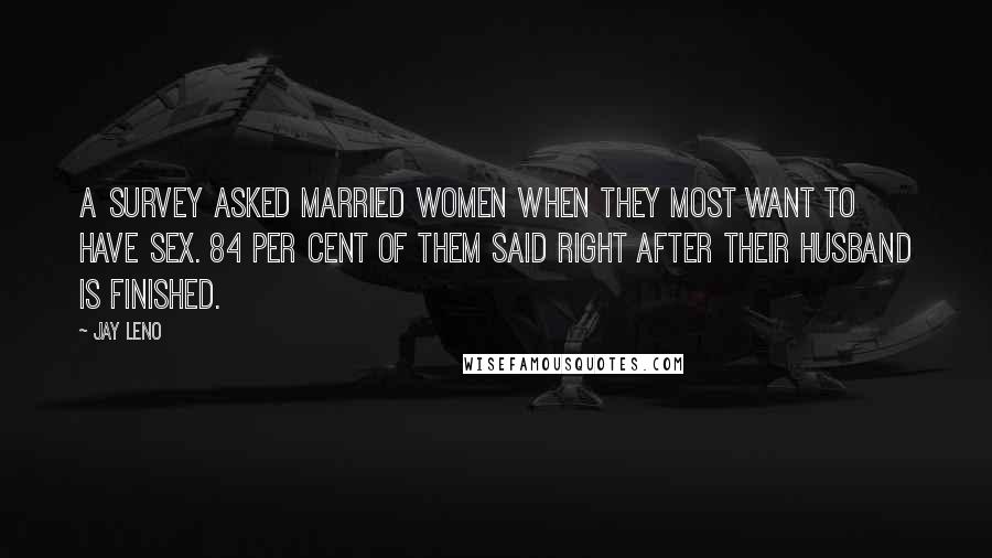 Jay Leno Quotes: A survey asked married women when they most want to have sex. 84 per cent of them said right after their husband is finished.