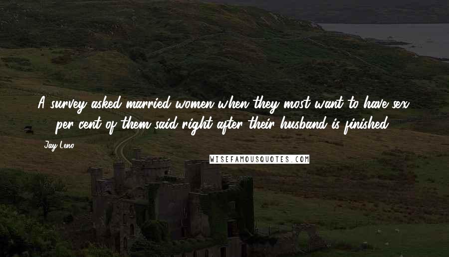 Jay Leno Quotes: A survey asked married women when they most want to have sex. 84 per cent of them said right after their husband is finished.