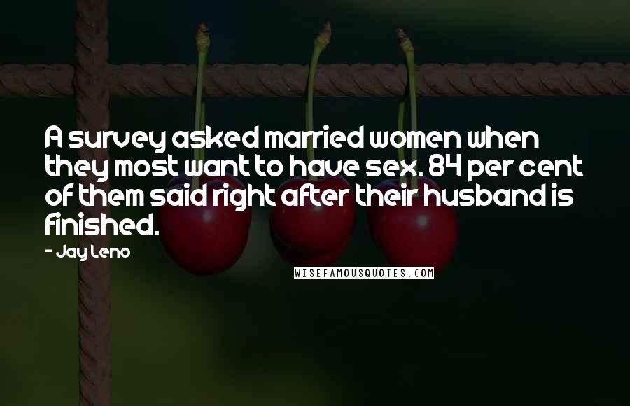 Jay Leno Quotes: A survey asked married women when they most want to have sex. 84 per cent of them said right after their husband is finished.