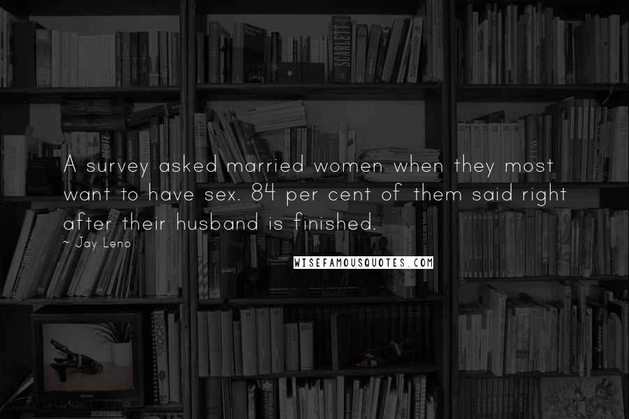 Jay Leno Quotes: A survey asked married women when they most want to have sex. 84 per cent of them said right after their husband is finished.