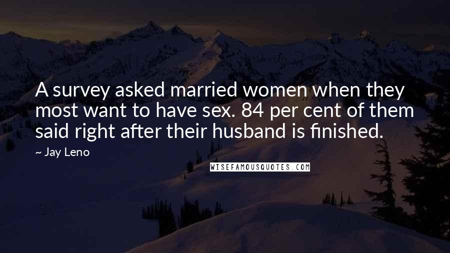 Jay Leno Quotes: A survey asked married women when they most want to have sex. 84 per cent of them said right after their husband is finished.