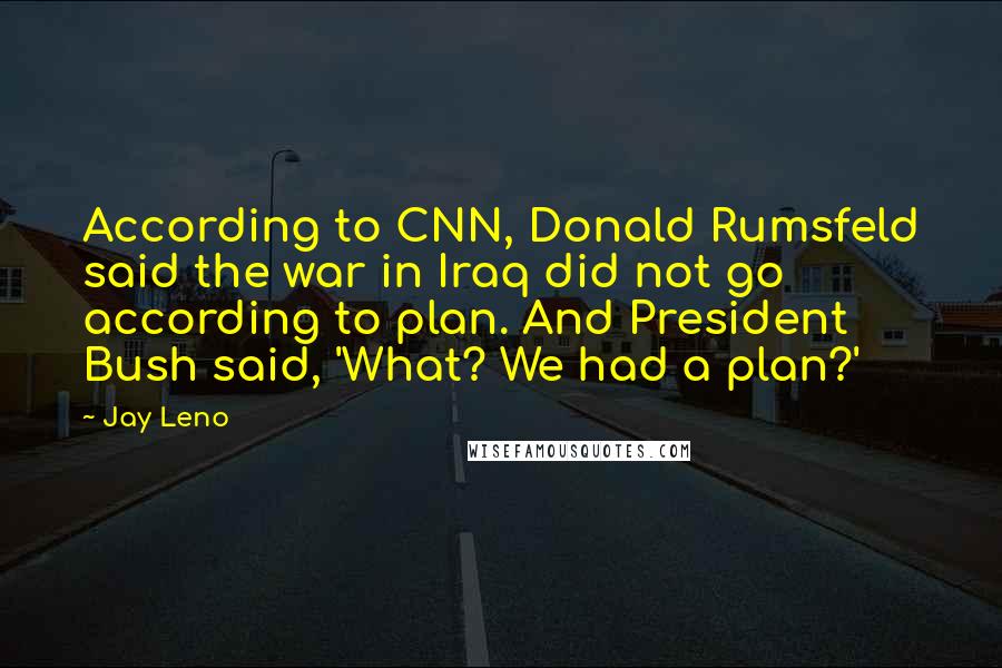 Jay Leno Quotes: According to CNN, Donald Rumsfeld said the war in Iraq did not go according to plan. And President Bush said, 'What? We had a plan?'