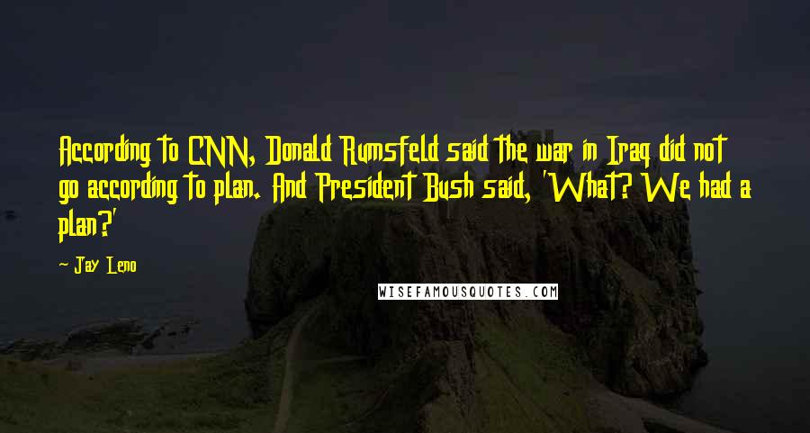 Jay Leno Quotes: According to CNN, Donald Rumsfeld said the war in Iraq did not go according to plan. And President Bush said, 'What? We had a plan?'