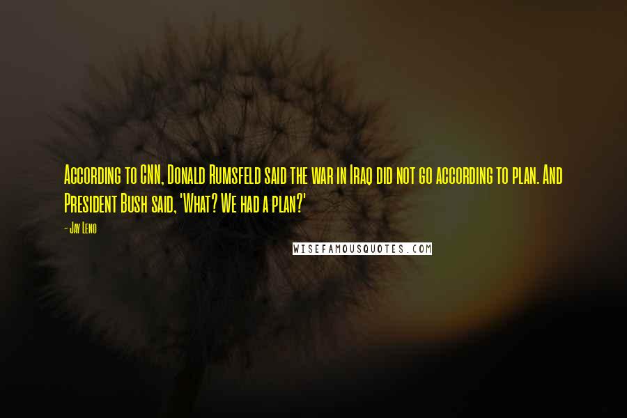 Jay Leno Quotes: According to CNN, Donald Rumsfeld said the war in Iraq did not go according to plan. And President Bush said, 'What? We had a plan?'