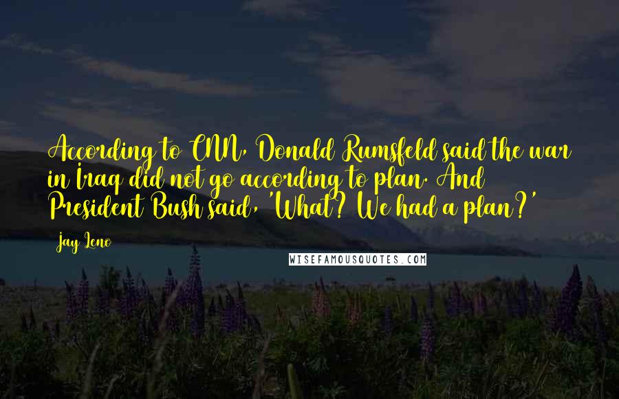 Jay Leno Quotes: According to CNN, Donald Rumsfeld said the war in Iraq did not go according to plan. And President Bush said, 'What? We had a plan?'