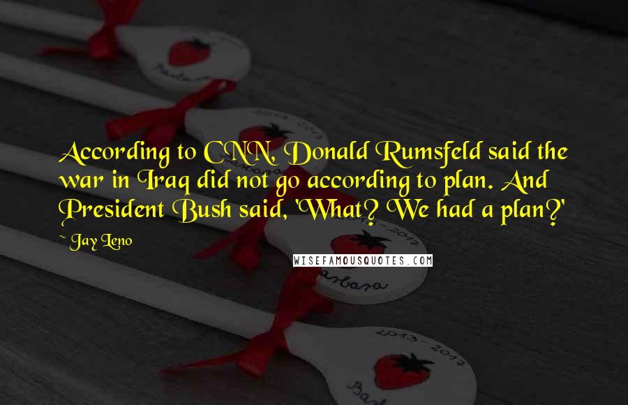 Jay Leno Quotes: According to CNN, Donald Rumsfeld said the war in Iraq did not go according to plan. And President Bush said, 'What? We had a plan?'