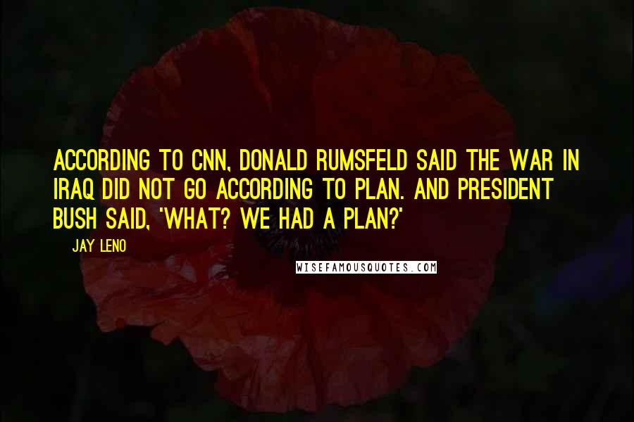 Jay Leno Quotes: According to CNN, Donald Rumsfeld said the war in Iraq did not go according to plan. And President Bush said, 'What? We had a plan?'