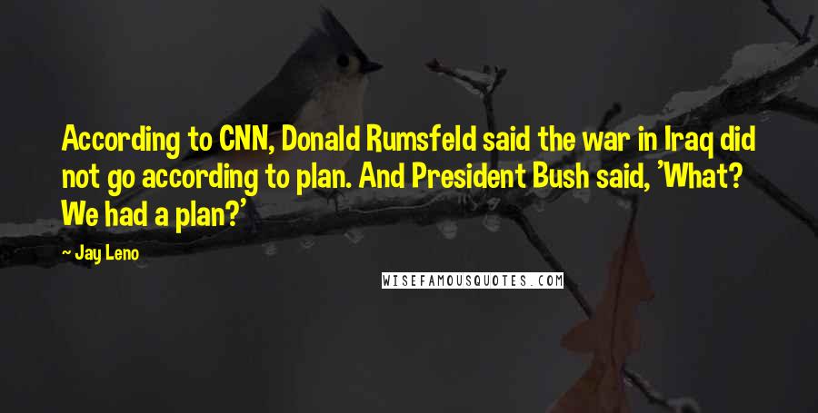 Jay Leno Quotes: According to CNN, Donald Rumsfeld said the war in Iraq did not go according to plan. And President Bush said, 'What? We had a plan?'