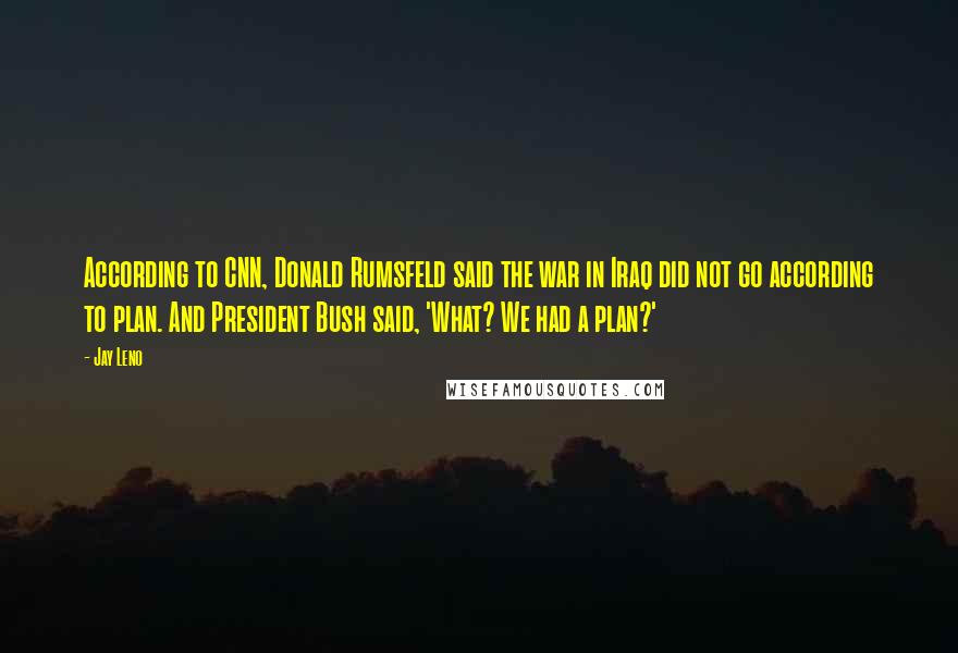 Jay Leno Quotes: According to CNN, Donald Rumsfeld said the war in Iraq did not go according to plan. And President Bush said, 'What? We had a plan?'