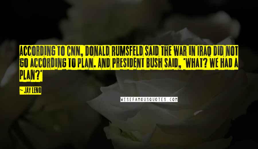 Jay Leno Quotes: According to CNN, Donald Rumsfeld said the war in Iraq did not go according to plan. And President Bush said, 'What? We had a plan?'