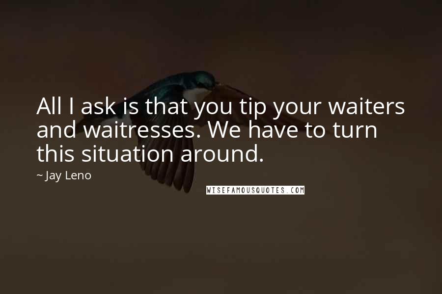 Jay Leno Quotes: All I ask is that you tip your waiters and waitresses. We have to turn this situation around.