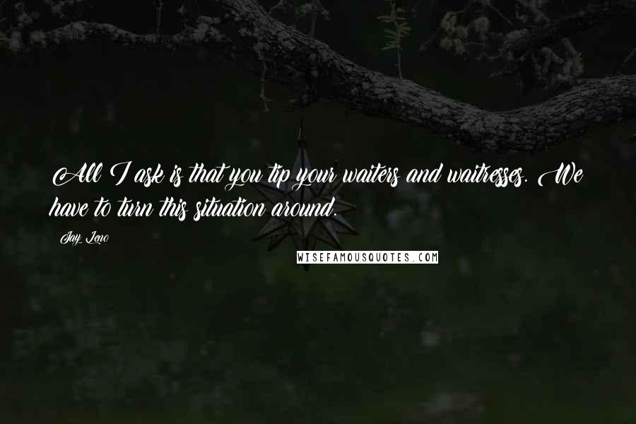 Jay Leno Quotes: All I ask is that you tip your waiters and waitresses. We have to turn this situation around.
